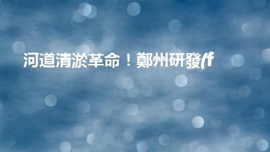 河道清淤革命！鄭州研發(fā)出專(zhuān)用設(shè)備，徹底解決城市水患隱患？